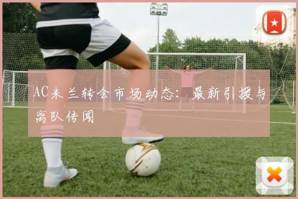 AC米兰转会市场动态:最新引援与离队传闻