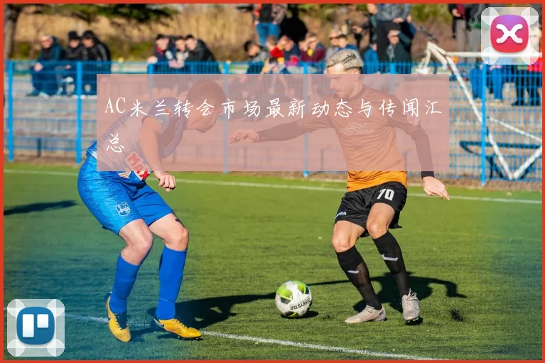 AC米兰转会市场最新动态与传闻汇总